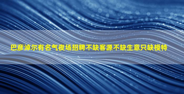 巴彦淖尔有名气夜场招聘不缺客源不缺生意只缺模特